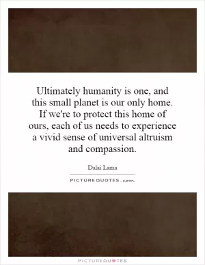 Ultimately humanity is one, and this small planet is our only home. If we're to protect this home of ours, each of us needs to experience a vivid sense of universal altruism and compassion Picture Quote #1