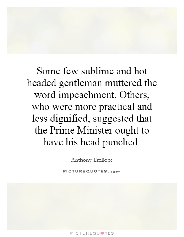 Some few sublime and hot headed gentleman muttered the word impeachment. Others, who were more practical and less dignified, suggested that the Prime Minister ought to have his head punched Picture Quote #1