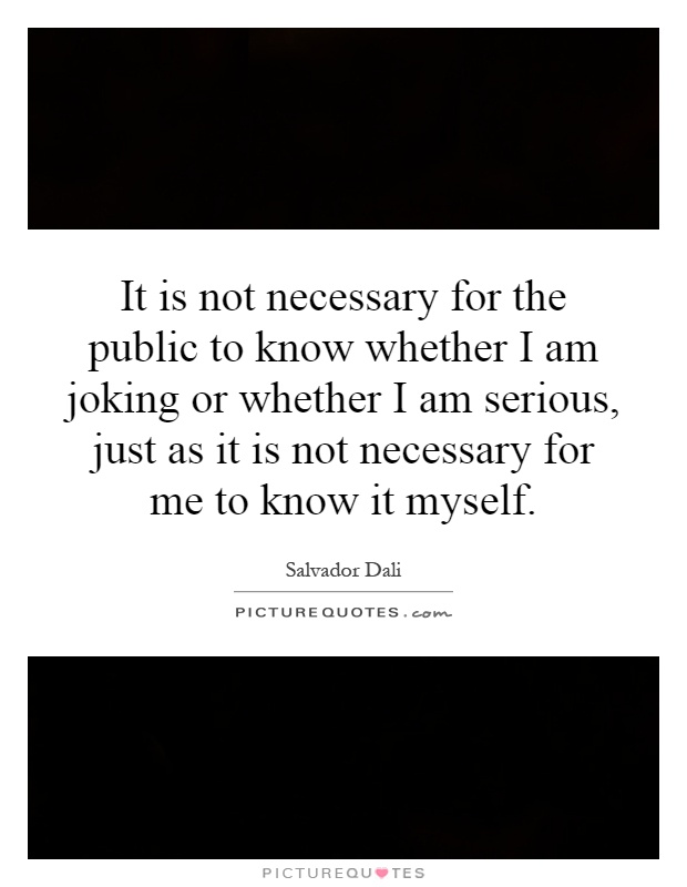 It is not necessary for the public to know whether I am joking or whether I am serious, just as it is not necessary for me to know it myself Picture Quote #1