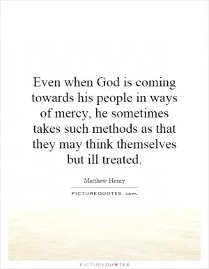Even when God is coming towards his people in ways of mercy, he sometimes takes such methods as that they may think themselves but ill treated Picture Quote #1