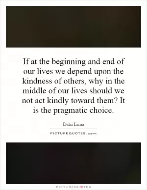 If at the beginning and end of our lives we depend upon the kindness of others, why in the middle of our lives should we not act kindly toward them? It is the pragmatic choice Picture Quote #1