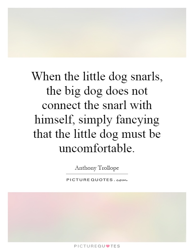 When the little dog snarls, the big dog does not connect the snarl with himself, simply fancying that the little dog must be uncomfortable Picture Quote #1