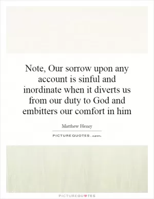 Note, Our sorrow upon any account is sinful and inordinate when it diverts us from our duty to God and embitters our comfort in him Picture Quote #1