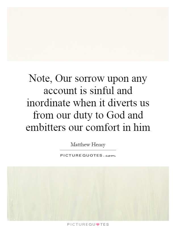 Note, Our sorrow upon any account is sinful and inordinate when it diverts us from our duty to God and embitters our comfort in him Picture Quote #1
