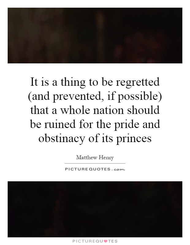 It is a thing to be regretted (and prevented, if possible) that a whole nation should be ruined for the pride and obstinacy of its princes Picture Quote #1