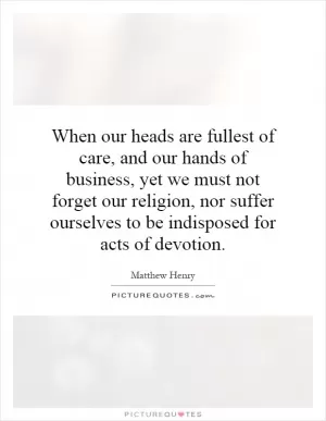 When our heads are fullest of care, and our hands of business, yet we must not forget our religion, nor suffer ourselves to be indisposed for acts of devotion Picture Quote #1