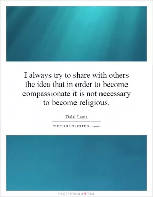 I always try to share with others the idea that in order to become compassionate it is not necessary to become religious Picture Quote #1