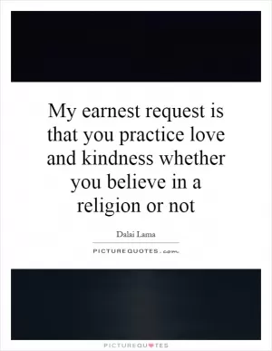 My earnest request is that you practice love and kindness whether you believe in a religion or not Picture Quote #1