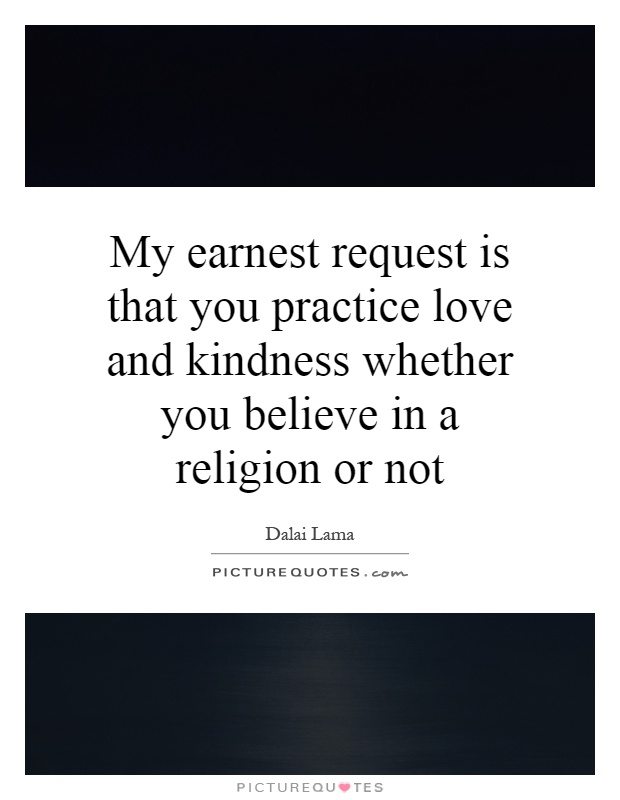 My earnest request is that you practice love and kindness whether you believe in a religion or not Picture Quote #1