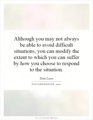 Although you may not always be able to avoid difficult situations, you can modify the extent to which you can suffer by how you choose to respond to the situation Picture Quote #1