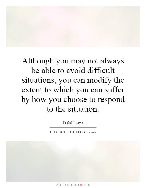 Although you may not always be able to avoid difficult situations, you can modify the extent to which you can suffer by how you choose to respond to the situation Picture Quote #1