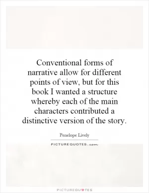Conventional forms of narrative allow for different points of view, but for this book I wanted a structure whereby each of the main characters contributed a distinctive version of the story Picture Quote #1