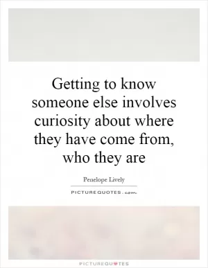 Getting to know someone else involves curiosity about where they have come from, who they are Picture Quote #1