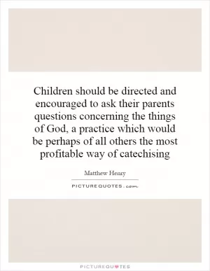 Children should be directed and encouraged to ask their parents questions concerning the things of God, a practice which would be perhaps of all others the most profitable way of catechising Picture Quote #1