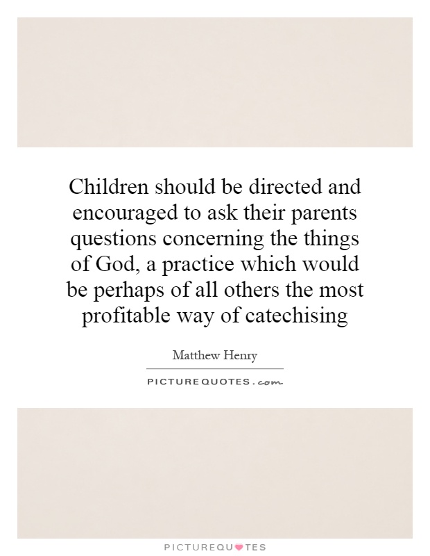 Children should be directed and encouraged to ask their parents questions concerning the things of God, a practice which would be perhaps of all others the most profitable way of catechising Picture Quote #1