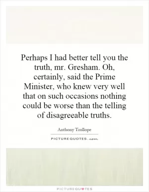 Perhaps I had better tell you the truth, mr. Gresham. Oh, certainly, said the Prime Minister, who knew very well that on such occasions nothing could be worse than the telling of disagreeable truths Picture Quote #1