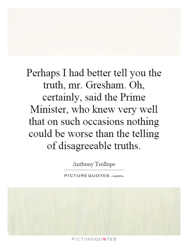 Perhaps I had better tell you the truth, mr. Gresham. Oh, certainly, said the Prime Minister, who knew very well that on such occasions nothing could be worse than the telling of disagreeable truths Picture Quote #1