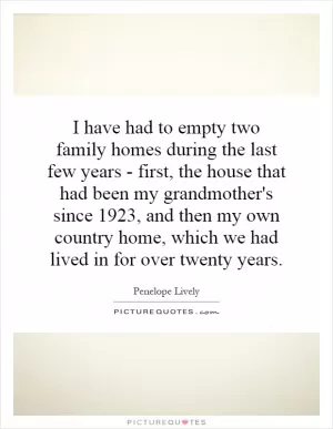 I have had to empty two family homes during the last few years - first, the house that had been my grandmother's since 1923, and then my own country home, which we had lived in for over twenty years Picture Quote #1