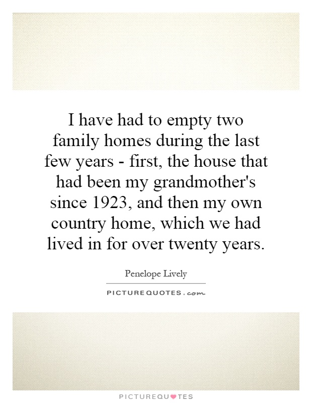 I have had to empty two family homes during the last few years - first, the house that had been my grandmother's since 1923, and then my own country home, which we had lived in for over twenty years Picture Quote #1