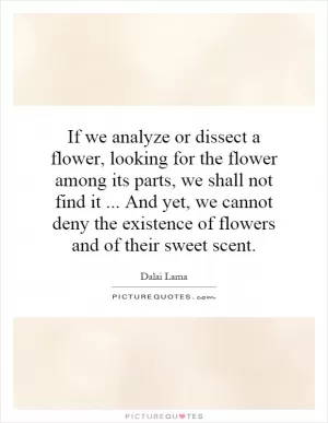 If we analyze or dissect a flower, looking for the flower among its parts, we shall not find it... And yet, we cannot deny the existence of flowers and of their sweet scent Picture Quote #1