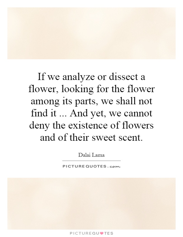 If we analyze or dissect a flower, looking for the flower among its parts, we shall not find it... And yet, we cannot deny the existence of flowers and of their sweet scent Picture Quote #1