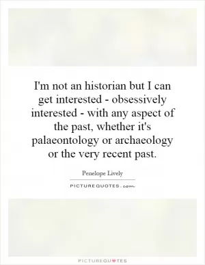 I'm not an historian but I can get interested - obsessively interested - with any aspect of the past, whether it's palaeontology or archaeology or the very recent past Picture Quote #1
