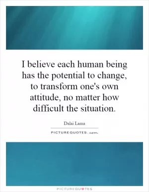 I believe each human being has the potential to change, to transform one's own attitude, no matter how difficult the situation Picture Quote #1