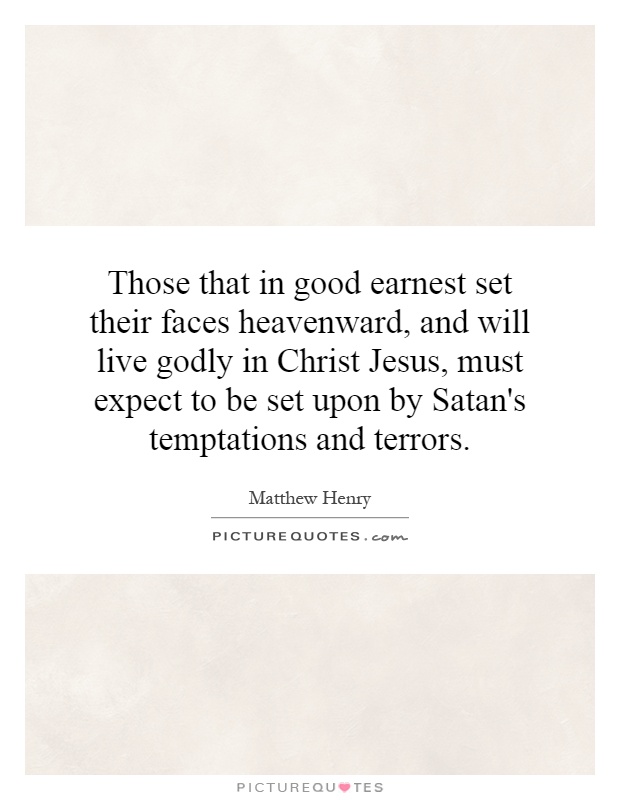 Those that in good earnest set their faces heavenward, and will live godly in Christ Jesus, must expect to be set upon by Satan's temptations and terrors Picture Quote #1