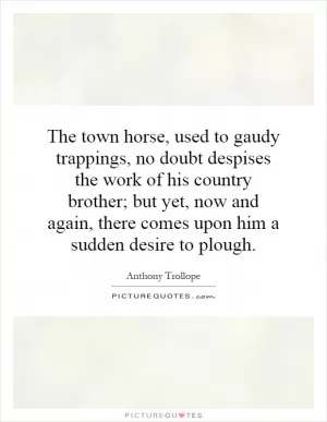 The town horse, used to gaudy trappings, no doubt despises the work of his country brother; but yet, now and again, there comes upon him a sudden desire to plough Picture Quote #1