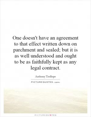 One doesn't have an agreement to that effect written down on parchment and sealed; but it is as well understood and ought to be as faithfully kept as any legal contract Picture Quote #1
