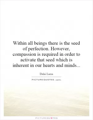 Within all beings there is the seed of perfection. However, compassion is required in order to activate that seed which is inherent in our hearts and minds Picture Quote #1