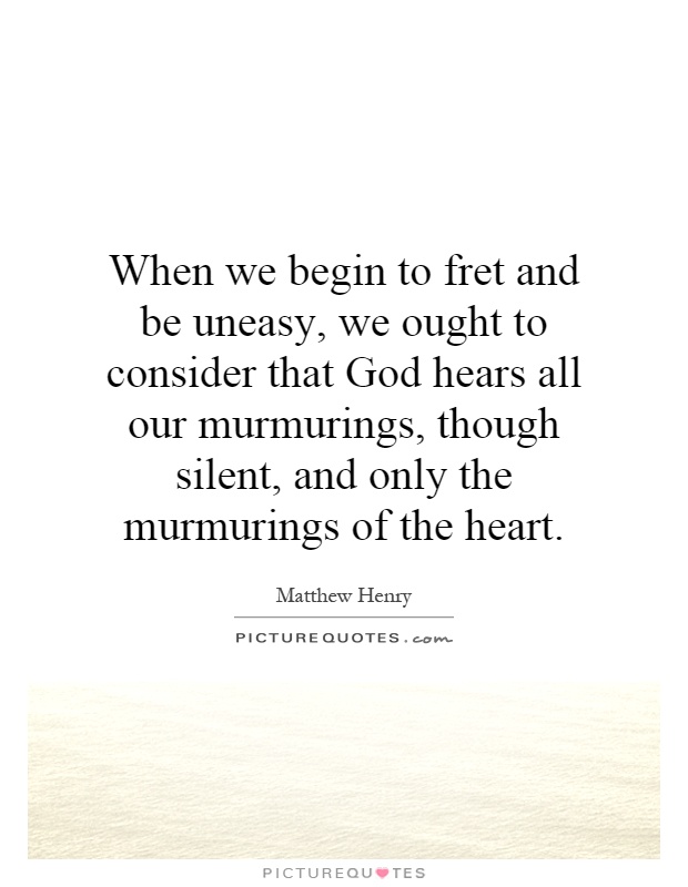 When we begin to fret and be uneasy, we ought to consider that God hears all our murmurings, though silent, and only the murmurings of the heart Picture Quote #1