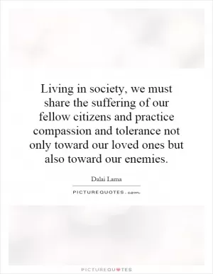 Living in society, we must share the suffering of our fellow citizens and practice compassion and tolerance not only toward our loved ones but also toward our enemies Picture Quote #1