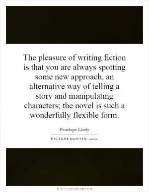 The pleasure of writing fiction is that you are always spotting some new approach, an alternative way of telling a story and manipulating characters; the novel is such a wonderfully flexible form Picture Quote #1