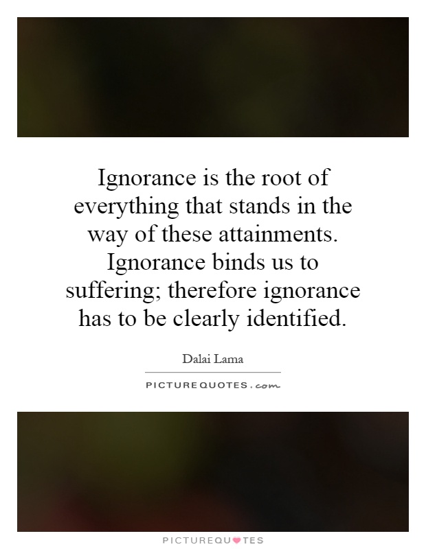 Ignorance is the root of everything that stands in the way of these attainments. Ignorance binds us to suffering; therefore ignorance has to be clearly identified Picture Quote #1