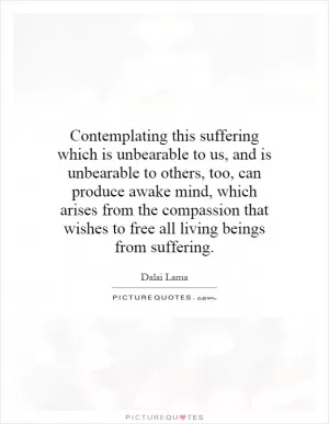 Contemplating this suffering which is unbearable to us, and is unbearable to others, too, can produce awake mind, which arises from the compassion that wishes to free all living beings from suffering Picture Quote #1