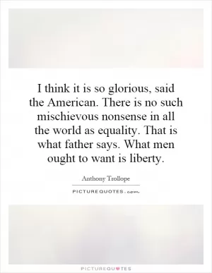 I think it is so glorious, said the American. There is no such mischievous nonsense in all the world as equality. That is what father says. What men ought to want is liberty Picture Quote #1