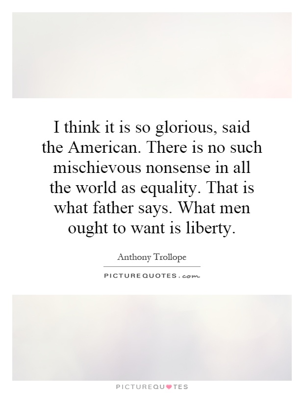 I think it is so glorious, said the American. There is no such mischievous nonsense in all the world as equality. That is what father says. What men ought to want is liberty Picture Quote #1