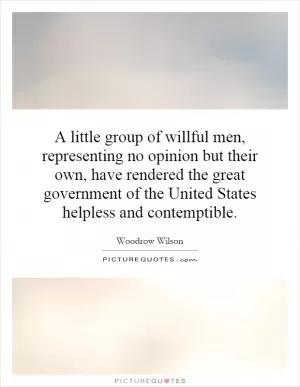 A little group of willful men, representing no opinion but their own, have rendered the great government of the United States helpless and contemptible Picture Quote #1