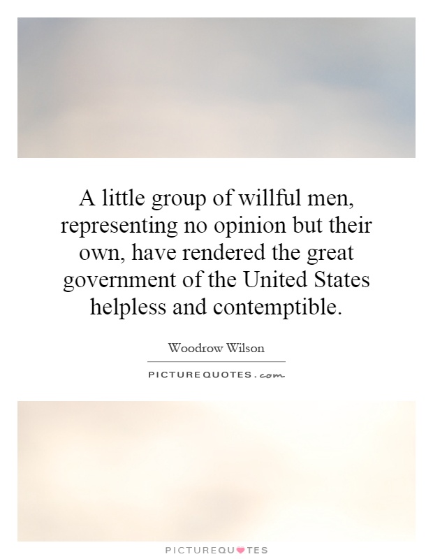 A little group of willful men, representing no opinion but their own, have rendered the great government of the United States helpless and contemptible Picture Quote #1