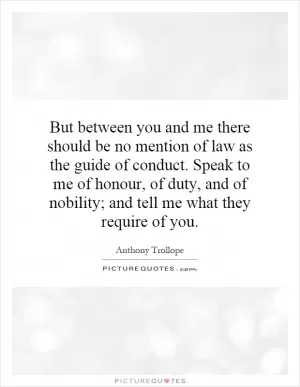 But between you and me there should be no mention of law as the guide of conduct. Speak to me of honour, of duty, and of nobility; and tell me what they require of you Picture Quote #1