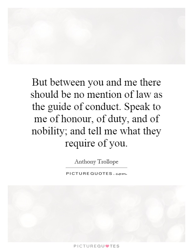 But between you and me there should be no mention of law as the guide of conduct. Speak to me of honour, of duty, and of nobility; and tell me what they require of you Picture Quote #1