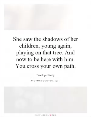 She saw the shadows of her children, young again, playing on that tree. And now to be here with him. You cross your own path Picture Quote #1