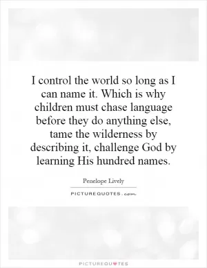 I control the world so long as I can name it. Which is why children must chase language before they do anything else, tame the wilderness by describing it, challenge God by learning His hundred names Picture Quote #1