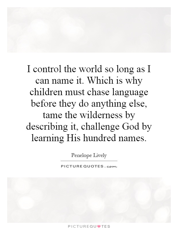 I control the world so long as I can name it. Which is why children must chase language before they do anything else, tame the wilderness by describing it, challenge God by learning His hundred names Picture Quote #1