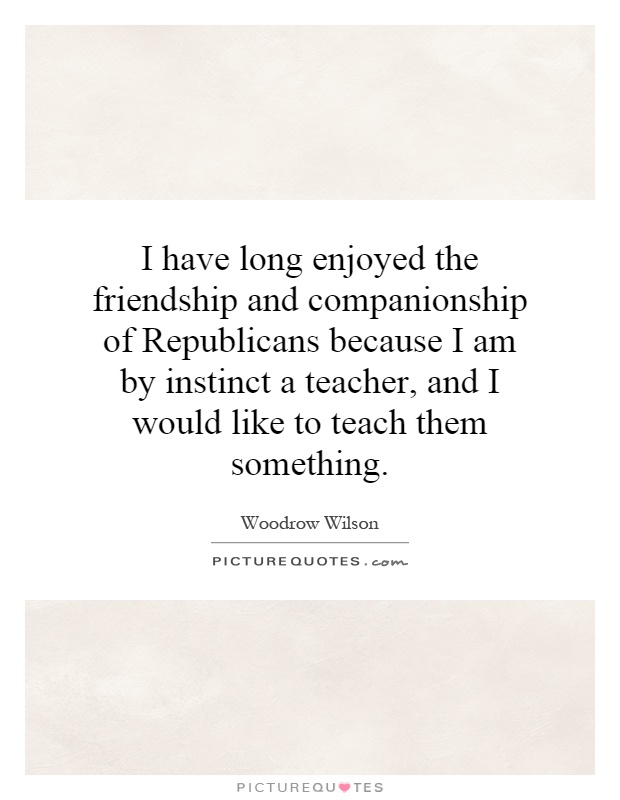 I have long enjoyed the friendship and companionship of Republicans because I am by instinct a teacher, and I would like to teach them something Picture Quote #1