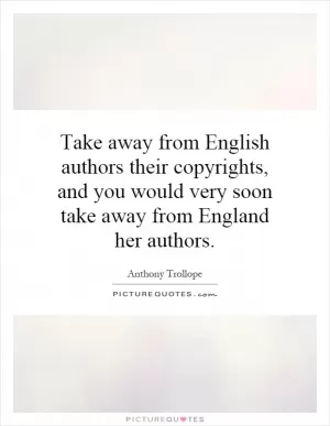Take away from English authors their copyrights, and you would very soon take away from England her authors Picture Quote #1