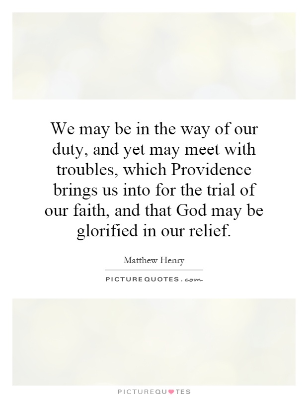 We may be in the way of our duty, and yet may meet with troubles, which Providence brings us into for the trial of our faith, and that God may be glorified in our relief Picture Quote #1