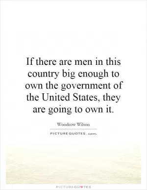 If there are men in this country big enough to own the government of the United States, they are going to own it Picture Quote #1