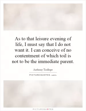 As to that leisure evening of life, I must say that I do not want it. I can conceive of no contentment of which toil is not to be the immediate parent Picture Quote #1